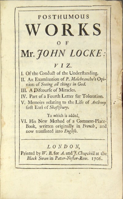 Item #15763 Posthumous works of Mr. John Locke: viz. I. Of the conduct of the understanding. II. An examination of P. Malebranche's opinion of seeing all things in God. III. A discourse of miracles. IV. Part of a fourth letter for toleration. V. Memoirs relating to the life of Anthony, first Earl of Shaftsbury. To which is added, VI. His new method of a common-place book, written originally in French, and now translated into English. JOHN LOCKE.