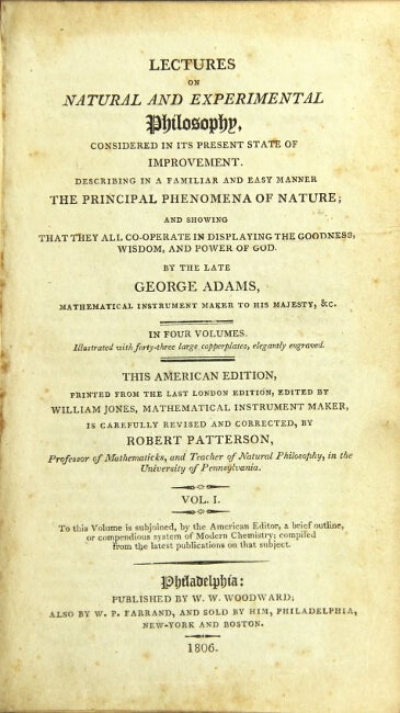 Item #22631 Lectures on natural and experimental philosophy, considered in its present state of improvement. Describing in a familiar and easy manner the principal phenomena of nature … this American edition printed from the last London edition, edited by William Jones, mathematical instrument maker, is carefully revised and corrected by Robert Patterson … University of Pennsylvania. George Adams.