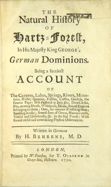 Item #23106 The natural history of Hartz-Forest, in His Majesty King George's German dominions. Being a succinct account of the caverns, lakes, springs, rivers, mountains, rocks, quarries, fossiles, castles, gardens, the famous pagan idol Pustrich or Spit-fire, dwarf-holes, pits, moving islands, whirlpools, mines, several engines belonging to them; ores, the manner of refining them; smelting houses; several sorts of ovens, hammer-mills, vitriol and glasshouses, &c. in the said forest: with several useful and entertaining physical observations. Georg Henning Behrens.
