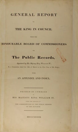 General report to the king in council from the Honourable Board of Commissioners on the Public Records, appointed by His Majesty King William IV., by a commission dated the 12th of March in the first year of his reign; with an appendix and index.