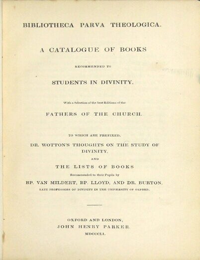 Item #28022 Bibliotheca parva theologica. A catalogue of books recommended to students in divinity. With a selection of the best editions of the Fathers of the Church. To which are prefixed Dr. Wotton's thoughts on the study of divinity, and the lists of books recommended to their pupils by Bp. Van Mildert, Bp. Lloyd, and Dr. Burton. WILLIAM WOTTON.