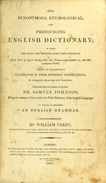 Item #31085 The synonymous, etymological, and pronouncing dictionary; in which the words are deduced from their originals, their part of speech distinguished, their pronunciation pointed out, and their synonyma collected, which are occasionally illustrated in their different significations, by examples from the best writers; extracted from the labors of the late Dr. Samuel Johnson; being an attempt to synonymise his folio Dictionary of the English Language. To which is prefixed an English Grammar. William Perry.