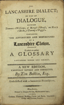 The Lancashire dialect; by way of dialogue between Tummus o'Williams, o'Margit o'Roass, an Meary o'Dicks, o'Tummy o'Peggy's. Containing the adventures and misfortunes of a Lancashire clown. To which are added, a glossary of Lancashire words and phrases. A new edition, carefully revised and corrected by Tim Bobbin, Esq.