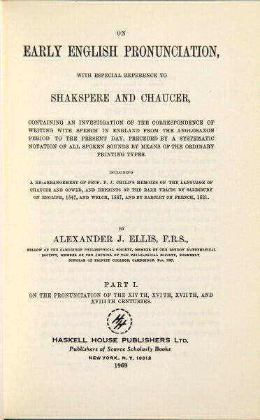 Item #32505 On early English pronunciation, with especial reference to Shakespeare and Chaucer, containing an investigation of the correspondence of writing with speech in England from the Anglosaxon period to the present day, preceded by a systematic notation of all spoken sounds by means of the ordinary printing types. Including a rearrangement of Prof. F.J. Child's memoirs on the language of Chaucer and Gower, and reprints of the rare tracts by Salesbury on English, 1547, and Welch, 1567, and by Barclay on French, 1521. ALEXANDER JOHN ELLIS.