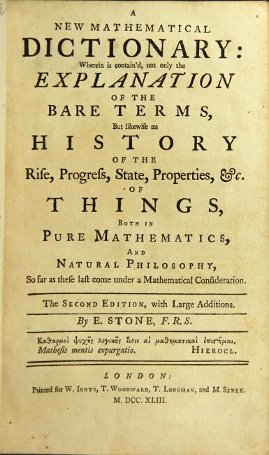 Item #44515 A new mathematical dictionary: wherein is contain'd, not only the explanation of the bare terms, but likewise an history of the rise, progress, state, properties, &c. of things, both in pure mathematics, and natural philosophy. Stone, dmund.