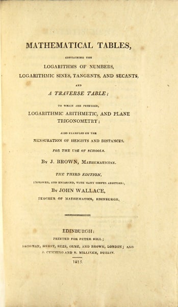 Item #48893 Mathematical tables, containing the logarithms of numbers, logarithmic sines, tangents, and secants, and a traverse table; to which are prefixed, logarithmic arithmetic, and plane trigonometry ; also examples on the mensuration of heights and distances. For the use of schools. The third edition, improved and enlarged, with many useful additions, by John Wallace, teacher of mathematics, Edinburgh. John Brown.