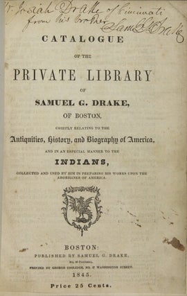 Catalogue of the private library of Samuel G. Drake, of Boston, chiefly relating to the antiquities, history, and biography of America, and in an especial manner to the Indians, collected and used by him in preparing his works upon the Aborigines of America
