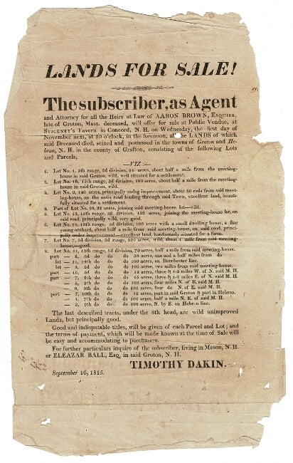 Item #54949 Lands For Sale! The subscriber, as Agent and Attorney for all the Heirs at Law of Aaron Brown, Esquire, late of Groton Mass, Mass. deceased, will offer for sale at Public Vendue, at Stickney's Tavern in Concord, N.H. on Wednesday, the first day of November next at 10 o'clock in the forenoon, all the lands of which the said deceased died [sic], seized and possessed in the towns of Groton and Hebron, N.H. in the county of Grafton, consisting of the following Lots and Parcels. Timothy Dakin.