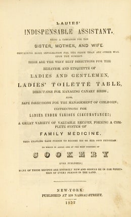 Ladies' indispensable assistant. Being a companion for the sister, mother, and wife ... Here are the very best directions for the behavior and etiquette of ladies and gentlemen, ladies' toilette table, directions for managing canary birds. Also, safe directions for the management of children ... a great variety of valuable recipes, forming a complete system of family medicine ... To which is added one of the best systems of cookery