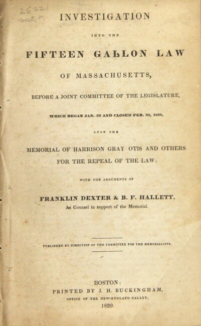 Item #55909 Investigation into the fifteen gallon law of Massachusetts, before a joint committee of the legislature, which began Jan. 29 and closed Feb. 20, 1839, upon the memorial of Harrison Gray Otis and others for the repeal of the law. Franklin Dexter, B. F. Hallett.