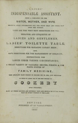 Ladies' indispensable assistant. Being a companion for the sister, mother, and wife. Containing more information for the price than any other work upon the subject. ... best directions for the behavior and etiquette of ladies and gentlemem, ladies' toliette table, directions for managing canary birds, also, safe directions for the management of children; ... a great variety of valuable recipes, forming a complete system of family medicine. Thus enabling each person to become his or her own physician: to which is added one of the best systems of cookery ever published; many of these recipes are entirely new and should be in the possession of every person in the land