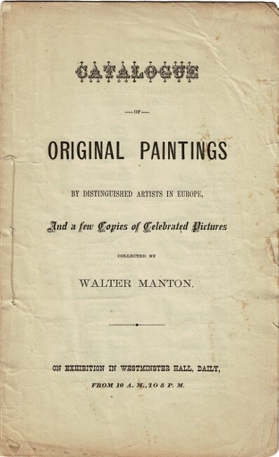 Item #57058 Catalogue of original paintings by distinguished artists in Europe, and a few copies of celebrated pictures collected by Walter Manton. On exhibition in Westminster Hall, daily, from 10 A.M. to 5 P.M.