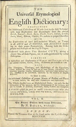 An universal etymological English dictionary: comprehending the derivations of the generality of words in the English tongue, either antient or modern, from the antient British, Saxon, Danish, Norman and modern French, Teutonic, Dutch, Spanish, Italian, Latin, Greek, and Hebrew languages, each in their proper characters... London: J. and J. Knapton [et al.], 1731. [Together with:] The universal etymological English dictionary: containing an additional collection of words (not in the first volume)... Vol. II. The second edition, with many additions... London: Thomas Cox, 1731