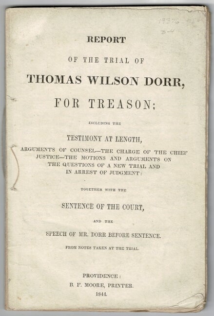 Item #60684 Report of the trial of Thomas Wilson Dorr, for treason: including the testimony at length, arguments of counsel - the charge of the Chief Justice - the motions and arguments on the questions of a new trial and in arrest of judgment: together with the sentence of the court, and the speech of Mr. Dorr, before sentence. From notes taken at the trial. S. Burgess, attorneys for the defence George Turner, alter.