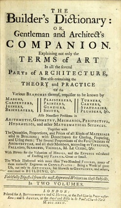 The builder's dictionary: or, gentleman and architect's companion. Explaining not only the terms of art … but also containing the theory and practice of the various branches thereof, requisite to be known by masons, carpenters, joiners, bricklayers, plaisterers, painters, glazers, smiths, turners, carvers, statuaries, plumbers, &c