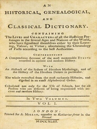 An historical, genealogical, and classical dictionary. Containing the lives and characters of all the illustrious personages in the several ages and nations of the world ... With an abstract of the system of heathen mythology, and of the history of the heathen deities in particular. The whole extracted from the most authentic histories, and digested in an exact alphabetical order. Calculated not only for the use of schools, but for all persons who are desirous of being acquainted with ancient and modern history